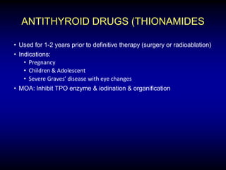 ANTITHYROID DRUGS (THIONAMIDES
• Used for 1-2 years prior to definitive therapy (surgery or radioablation)
• Indications:
• Pregnancy
• Children & Adolescent
• Severe Graves’ disease with eye changes
• MOA: Inhibit TPO enzyme & iodination & organification
 