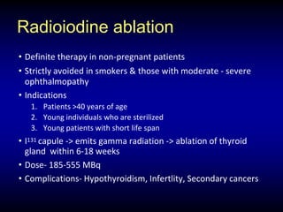 Radioiodine ablation
• Definite therapy in non-pregnant patients
• Strictly avoided in smokers & those with moderate - severe
ophthalmopathy
• Indications
1. Patients >40 years of age
2. Young individuals who are sterilized
3. Young patients with short life span
• I131 capule -> emits gamma radiation -> ablation of thyroid
gland within 6-18 weeks
• Dose- 185-555 MBq
• Complications- Hypothyroidism, Infertlity, Secondary cancers
 