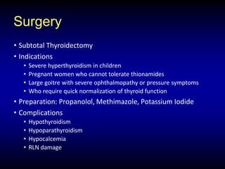 Surgery
• Subtotal Thyroidectomy
• Indications
• Severe hyperthyroidism in children
• Pregnant women who cannot tolerate thionamides
• Large goitre with severe ophthalmopathy or pressure symptoms
• Who require quick normalization of thyroid function
• Preparation: Propanolol, Methimazole, Potassium Iodide
• Complications
• Hypothyroidism
• Hypoparathyroidism
• Hypocalcemia
• RLN damage
 