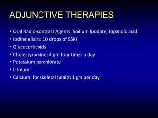 ADJUNCTIVE THERAPIES
• Oral Radio-contrast Agents: Sodium Ipodate, Iopanoic acid
• Iodine elixirs: 10 drops of SSKI
• Glucocorticoids
• Cholestyramine: 4 gm four times a day
• Potassium perchlorate
• Lithium
• Calcium: for skeletal health 1 gm per day
 