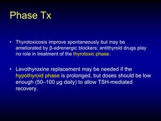 Phase Tx
• Thyrotoxicosis improve spontaneously but may be
ameliorated by β-adrenergic blockers; antithyroid drugs play
no role in treatment of the thyrotoxic phase.
• Levothyroxine replacement may be needed if the
hypothyroid phase is prolonged, but doses should be low
enough (50–100 μg daily) to allow TSH-mediated
recovery.
 