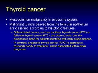 Thyroid cancer
• Most common malignancy in endocrine system.
• Malignant tumors derived from the follicular epithelium
are classified according to histologic features.
– Differentiated tumors, such as papillary thyroid cancer (PTC) or
follicular thyroid cancer (FTC), are often curable, and the
prognosis is good for patients identified with early-stage disease.
– In contrast, anaplastic thyroid cancer (ATC) is aggressive,
responds poorly to treatment, and is associated with a bleak
prognosis.
 