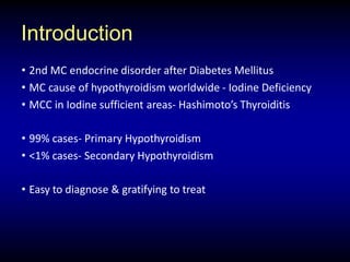 Introduction
• 2nd MC endocrine disorder after Diabetes Mellitus
• MC cause of hypothyroidism worldwide - Iodine Deficiency
• MCC in Iodine sufficient areas- Hashimoto’s Thyroiditis
• 99% cases- Primary Hypothyroidism
• <1% cases- Secondary Hypothyroidism
• Easy to diagnose & gratifying to treat
 