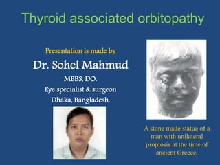 Thyroid associated orbitopathy
Presentation is made by
Dr. Sohel Mahmud
MBBS, DO.
Eye specialist & surgeon
Dhaka, Bangladesh.
A stone made statue of a
man with unilateral
proptosis at the time of
ancient Greece.
 