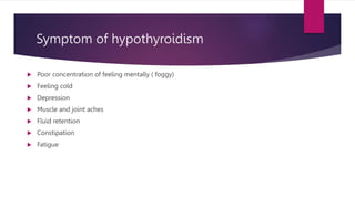 Symptom of hypothyroidism
 Poor concentration of feeling mentally ( foggy)
 Feeling cold
 Depression
 Muscle and joint aches
 Fluid retention
 Constipation
 Fatigue
 