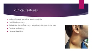 clinical features
 A lump In neck, sometime growing quickly
 Swelling in the neck
 Pain in the front of the neck , sometimes going up to the ears.
 Trouble swallowing
 Trouble breathing.
 