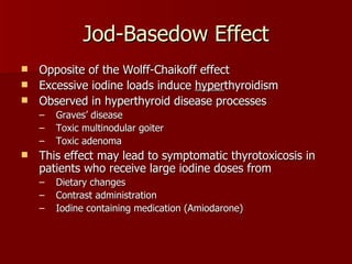 Jod-Basedow Effect Opposite of the Wolff-Chaikoff effect Excessive iodine loads induce  hyper thyroidism Observed in hyperthyroid disease processes Graves’ disease Toxic multinodular goiter Toxic adenoma This effect may lead to symptomatic thyrotoxicosis in patients who receive large iodine doses from Dietary changes  Contrast administration Iodine containing medication (Amiodarone) 
