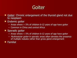 Goiter Goiter : Chronic enlargement of the thyroid gland not due to neoplasm Endemic goiter Areas where > 5% of children 6-12 years of age have goiter Common in China and central Africa Sporadic goiter  Areas where < 5% of children 6-12 years of age have goiter Multinodular   goiter  in sporatic areas often denotes the presence of multiple nodules rather than gross gland enlargement Familial 