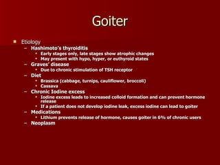 Goiter Etiology Hashimoto’s thyroiditis  Early stages only, late stages show atrophic changes May present with hypo, hyper, or euthyroid states Graves’ disease Due to chronic stimulation of TSH receptor Diet  Brassica (cabbage, turnips, cauliflower, broccoli) Cassava Chronic Iodine excess Iodine excess leads to increased colloid formation and can prevent hormone release If a patient does not develop iodine leak, excess iodine can lead to goiter Medications Lithium prevents release of hormone, causes goiter in 6% of chronic users Neoplasm 