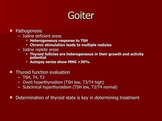 Goiter Pathogenesis  Iodine deficient areas Heterogeneous response to TSH Chronic stimulation leads to multiple nodules Iodine replete areas  Thyroid follicles are heterogeneous in their growth and activity potential Autopsy series show MNG >30%. Thyroid function evaluation TSH, T4, T3 Overt hyperthyroidism (TSH low, T3/T4 high) Subclinical hyperthyroidism (TSH low, T3/T4 normal) Determination of thyroid state is key in determining treatment 