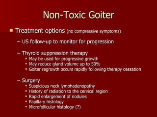 Non-Toxic Goiter Treatment options  (no compressive symptoms) US follow-up to monitor for progression Thyroid suppression therapy May be used for progressive growth May reduce gland volume up to 50% Goiter regrowth occurs rapidly following therapy cessation Surgery Suspicious neck lymphadenopathy History of radiation to the cervical region Rapid enlargement of nodules Papillary histology Microfollicular histology (?) 