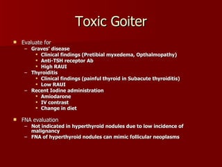 Toxic Goiter Evaluate for Graves’ disease  Clinical findings (Pretibial myxedema, Opthalmopathy) Anti-TSH receptor Ab High RAUI Thyroiditis Clinical findings (painful thyroid in Subacute thyroiditis) Low RAUI Recent Iodine administration Amiodarone IV contrast Change in diet   FNA evaluation Not indicated in hyperthyroid nodules due to low incidence of malignancy FNA of hyperthyroid nodules can mimic follicular neoplasms 