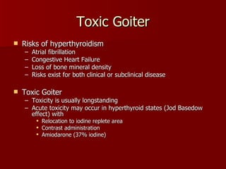 Toxic Goiter Risks of hyperthyroidism  Atrial fibrillation Congestive Heart Failure Loss of bone mineral density Risks exist for both clinical or subclinical disease Toxic Goiter Toxicity is usually longstanding Acute toxicity may occur in hyperthyroid states (Jod Basedow effect) with  Relocation to iodine replete area Contrast administration Amiodarone (37% iodine) 