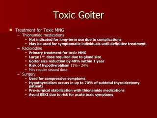 Toxic Goiter Treatment for Toxic MNG Thionamide medications Not indicated for long-term use due to complications May be used for symptomatic individuals until definitive treatment . Radioiodine Primary treatment for toxic MNG Large I 131  dose required due to gland size Goiter size reduction by 40% within 1 year Risk of hypothyroidism  11% - 24% May require second dose Surgery Used for compressive symptoms Hypothyroidism occurs in up to 70% of subtotal thyroidectomy patients Pre-surgical stabilization with thionamide medications Avoid SSKI due to risk for acute toxic symptoms 
