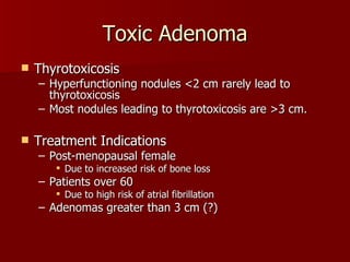 Toxic Adenoma Thyrotoxicosis Hyperfunctioning nodules <2 cm rarely lead to thyrotoxicosis Most nodules leading to thyrotoxicosis are >3 cm. Treatment Indications Post-menopausal female Due to increased risk of bone loss Patients over 60  Due to high risk of atrial fibrillation Adenomas greater than 3 cm (?) 