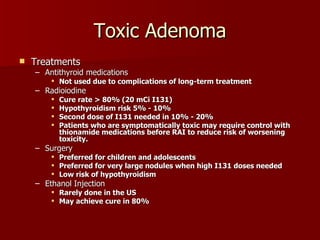 Toxic Adenoma Treatments Antithyroid medications Not used due to complications of long-term treatment Radioiodine Cure rate > 80% (20 mCi I131) Hypothyroidism risk 5% - 10% Second dose of I131 needed in 10% - 20% Patients who are symptomatically toxic may require control with thionamide medications before RAI to reduce risk of worsening toxicity. Surgery Preferred for children and adolescents Preferred for very large nodules when high I131 doses needed Low risk of hypothyroidism Ethanol Injection Rarely done in the US May achieve cure in 80% 
