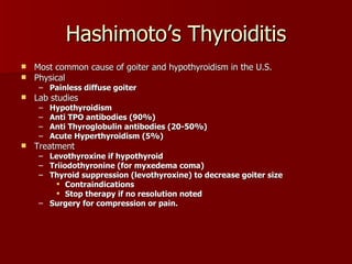Hashimoto’s Thyroiditis Most common cause of goiter and hypothyroidism in the U.S. Physical Painless diffuse goiter Lab studies Hypothyroidism Anti TPO antibodies (90%) Anti Thyroglobulin antibodies (20-50%) Acute Hyperthyroidism (5%) Treatment Levothyroxine if hypothyroid Triiodothyronine (for myxedema coma) Thyroid suppression (levothyroxine) to decrease goiter size Contraindications Stop therapy if no resolution noted Surgery for compression or pain. 