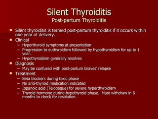 Silent Thyroiditis Post-partum Thyroiditis Silent thyroiditis is termed post-partum thyroiditis if it occurs within one year of delivery. Clinical Hyperthyroid symptoms at presentation Progression to euthyroidism followed by hypothyroidism for up to 1 year. Hypothyroidism generally resolves Diagnosis May be confused with post-partum Graves’ relapse Treatment Beta blockers during toxic phase No anti-thyroid medication indicated Iopanoic acid (Telopaque) for severe hyperthyroidism Thyroid hormone during hypothyroid phase.  Must withdraw in 6 months to check for resolution. 