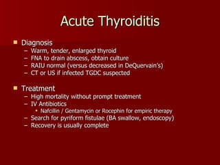 Acute Thyroiditis Diagnosis Warm, tender, enlarged thyroid FNA to drain abscess, obtain culture RAIU normal (versus decreased in DeQuervain’s) CT or US if infected TGDC suspected Treatment High mortality without prompt treatment IV Antibiotics  Nafcillin / Gentamycin or Rocephin for empiric therapy Search for pyriform fistulae (BA swallow, endoscopy) Recovery is usually complete 