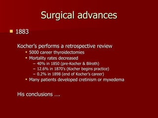 Surgical advances 1883 Kocher’s performs a retrospective review 5000 career thyroidectomies Mortality rates decreased 40% in 1850 (pre-Kocher & Bilroth) 12.6% in 1870’s (Kocher begins practice) 0.2% in 1898 (end of Kocher’s career) Many patients developed cretinism or myxedema His conclusions …. 