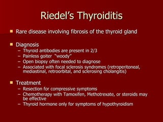 Riedel’s Thyroiditis Rare disease involving fibrosis of the thyroid gland Diagnosis Thyroid antibodies are present in 2/3 Painless goiter  “woody” Open biopsy often needed to diagnose Associated with focal sclerosis syndromes (retroperitoneal, mediastinal, retroorbital, and sclerosing cholangitis) Treatment Resection for compressive symptoms Chemotherapy with Tamoxifen, Methotrexate, or steroids may be effective Thyroid hormone only for symptoms of hypothyroidism 