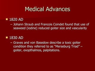 Medical Advances 1820 AD Johann Straub and Francois Coindet found that use of seaweed (iodine) reduced goiter size and vascularity 1830 AD Graves and von Basedow describe a toxic goiter condition they referred to as “Merseburg Triad” – goiter, exopthalmos, palpitations. 