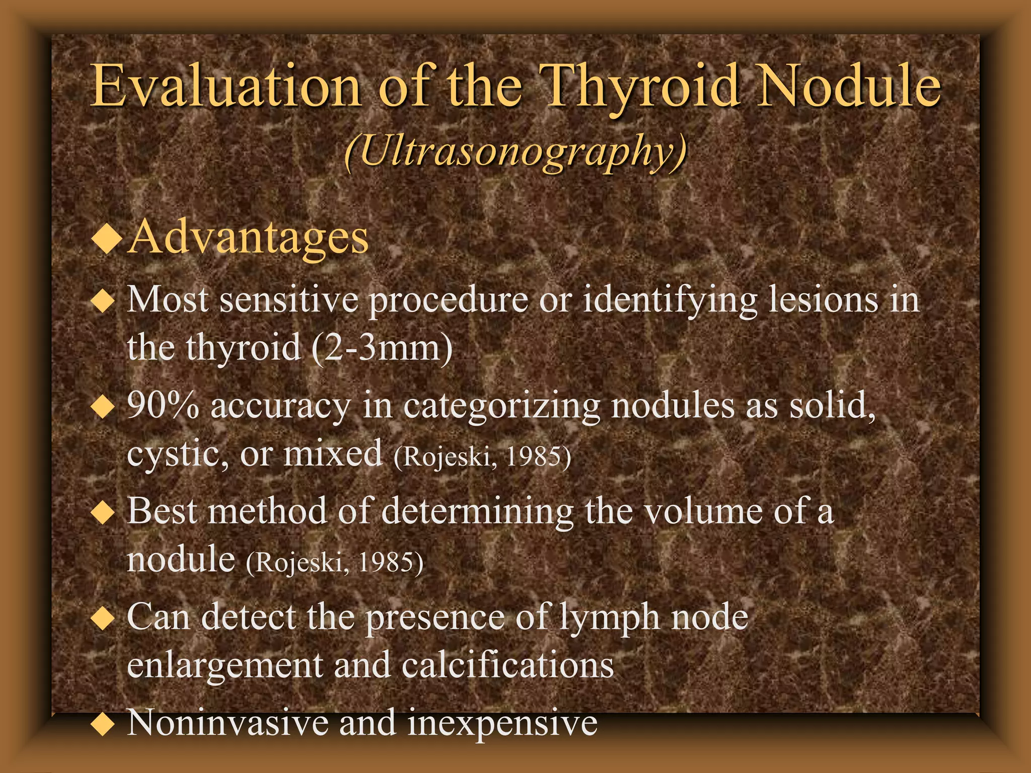 Evaluation of the Thyroid Nodule
(Ultrasonography)
Advantages
 Most sensitive procedure or identifying lesions in
the thyroid (2-3mm)
 90% accuracy in categorizing nodules as solid,
cystic, or mixed (Rojeski, 1985)
 Best method of determining the volume of a
nodule (Rojeski, 1985)
 Can detect the presence of lymph node
enlargement and calcifications
 Noninvasive and inexpensive
 