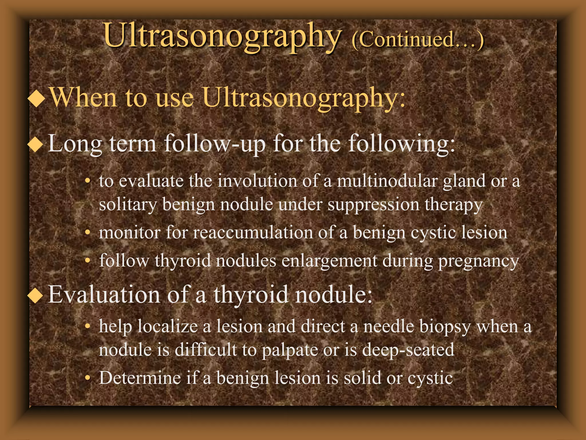 Ultrasonography (Continued…)
When to use Ultrasonography:
Long term follow-up for the following:
• to evaluate the involution of a multinodular gland or a
solitary benign nodule under suppression therapy
• monitor for reaccumulation of a benign cystic lesion
• follow thyroid nodules enlargement during pregnancy
Evaluation of a thyroid nodule:
• help localize a lesion and direct a needle biopsy when a
nodule is difficult to palpate or is deep-seated
• Determine if a benign lesion is solid or cystic
 