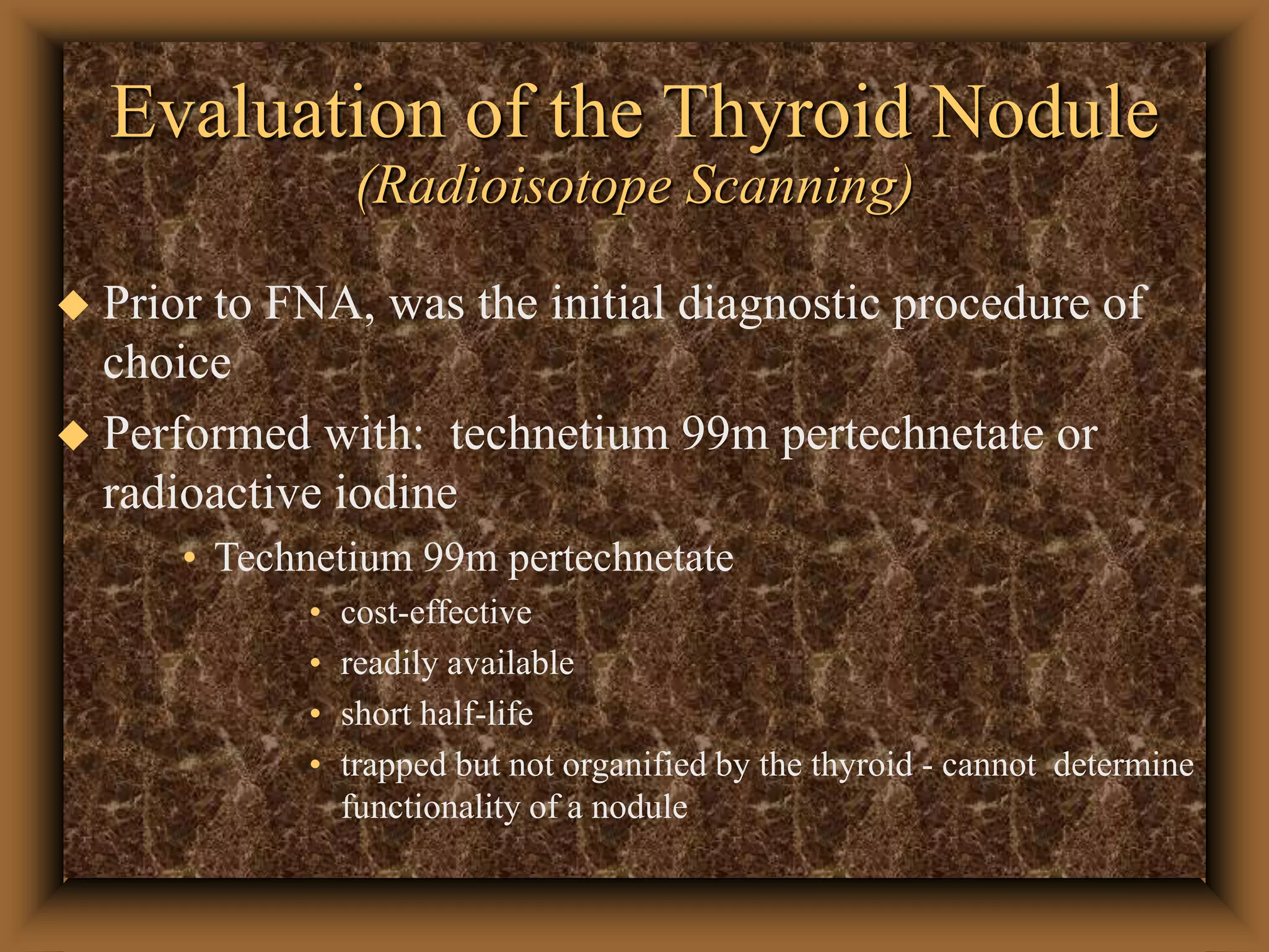 Evaluation of the Thyroid Nodule
(Radioisotope Scanning)
 Prior to FNA, was the initial diagnostic procedure of
choice
 Performed with: technetium 99m pertechnetate or
radioactive iodine
• Technetium 99m pertechnetate
• cost-effective
• readily available
• short half-life
• trapped but not organified by the thyroid - cannot determine
functionality of a nodule
 