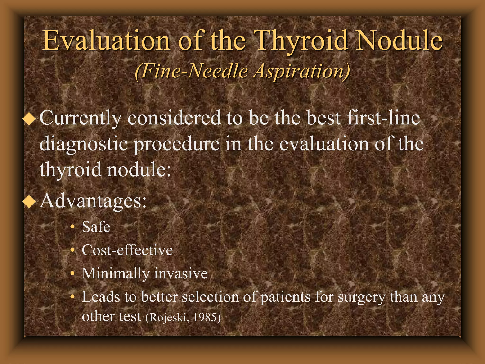 Evaluation of the Thyroid Nodule
(Fine-Needle Aspiration)
Currently considered to be the best first-line
diagnostic procedure in the evaluation of the
thyroid nodule:
Advantages:
• Safe
• Cost-effective
• Minimally invasive
• Leads to better selection of patients for surgery than any
other test (Rojeski, 1985)
 