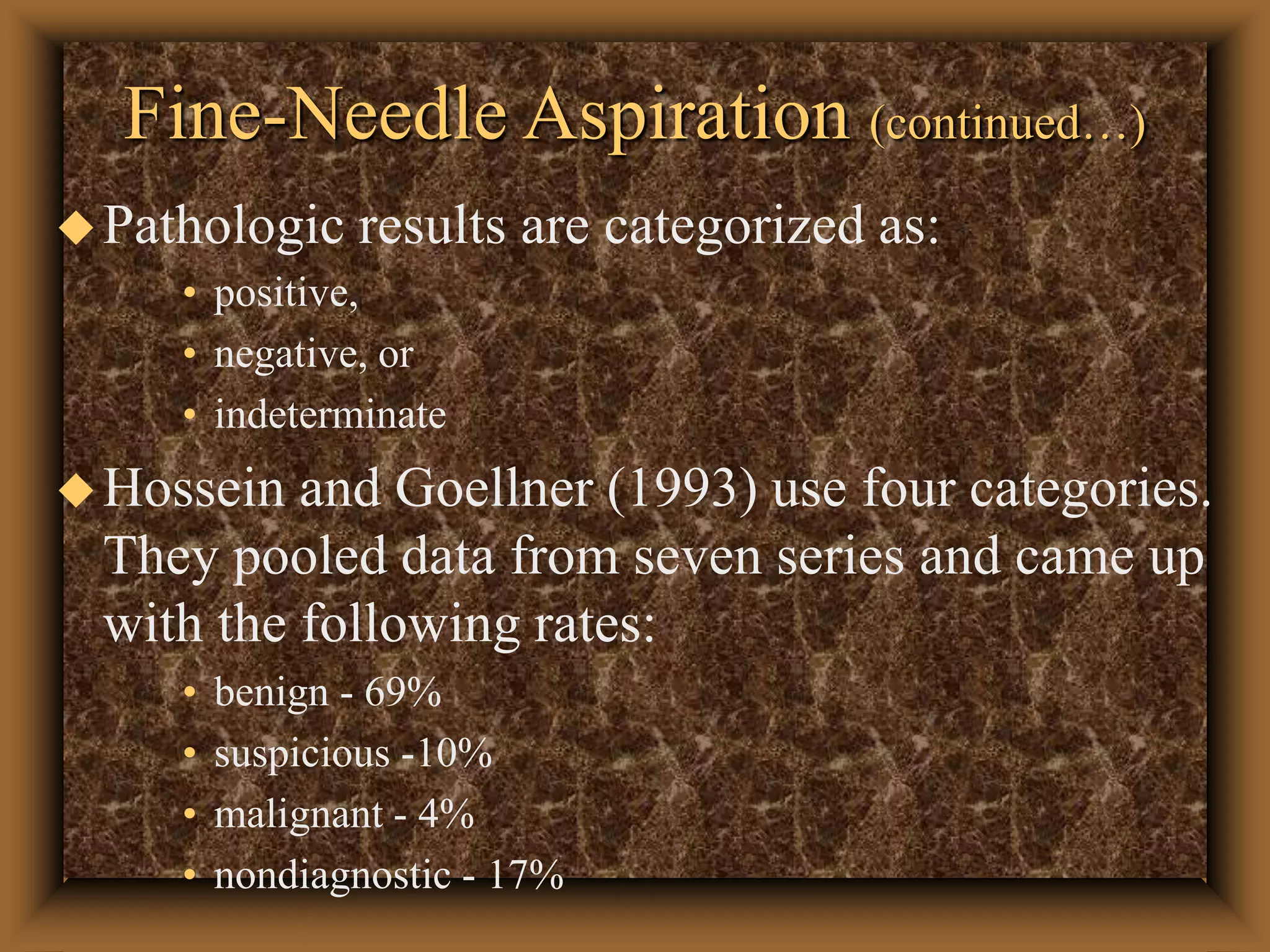 Fine-Needle Aspiration (continued…)
Pathologic results are categorized as:
• positive,
• negative, or
• indeterminate
Hossein and Goellner (1993) use four categories.
They pooled data from seven series and came up
with the following rates:
• benign - 69%
• suspicious -10%
• malignant - 4%
• nondiagnostic - 17%
 
