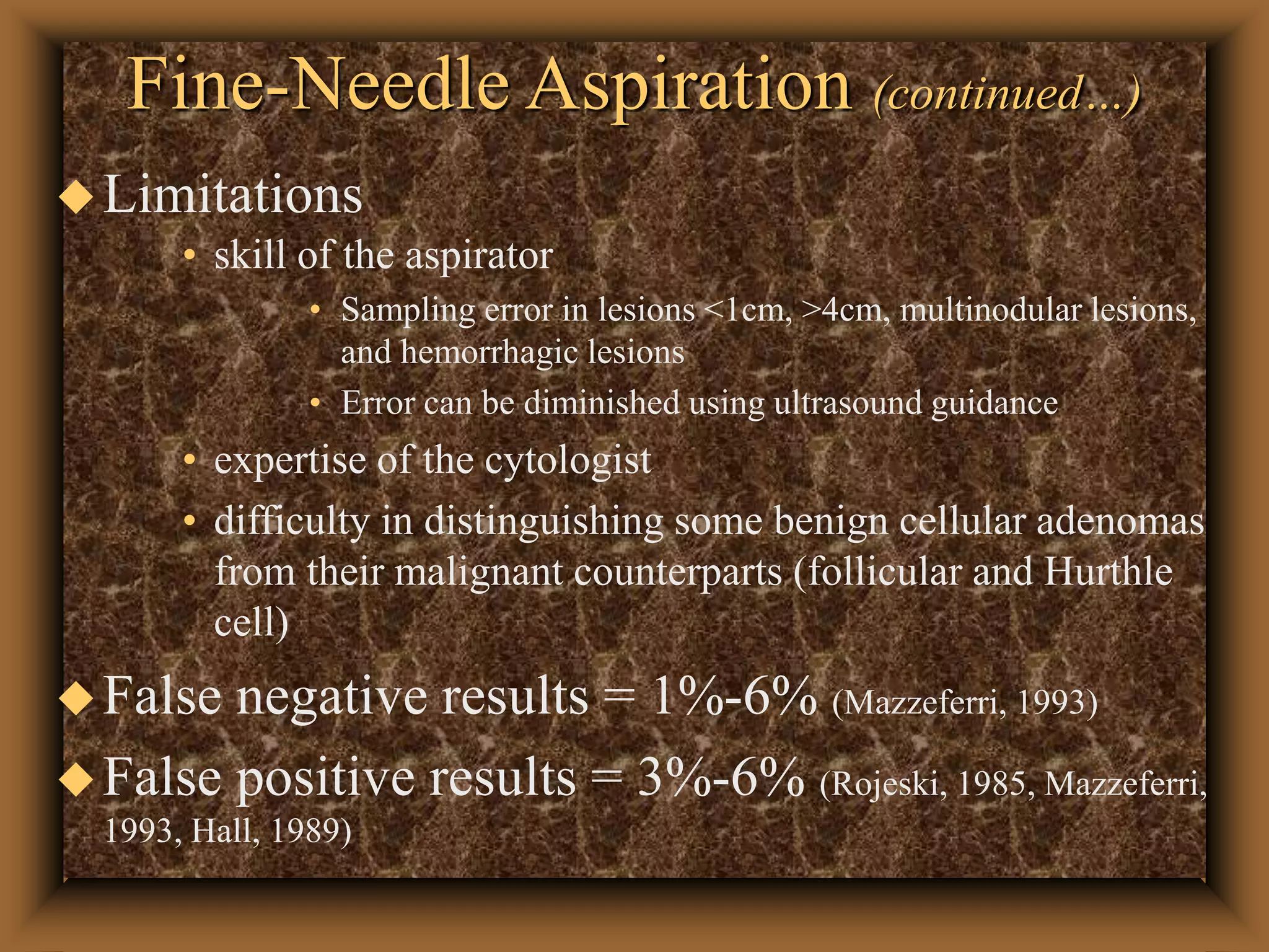 Fine-Needle Aspiration (continued…)
Limitations
• skill of the aspirator
• Sampling error in lesions <1cm, >4cm, multinodular lesions,
and hemorrhagic lesions
• Error can be diminished using ultrasound guidance
• expertise of the cytologist
• difficulty in distinguishing some benign cellular adenomas
from their malignant counterparts (follicular and Hurthle
cell)
False negative results = 1%-6% (Mazzeferri, 1993)
False positive results = 3%-6% (Rojeski, 1985, Mazzeferri,
1993, Hall, 1989)
 