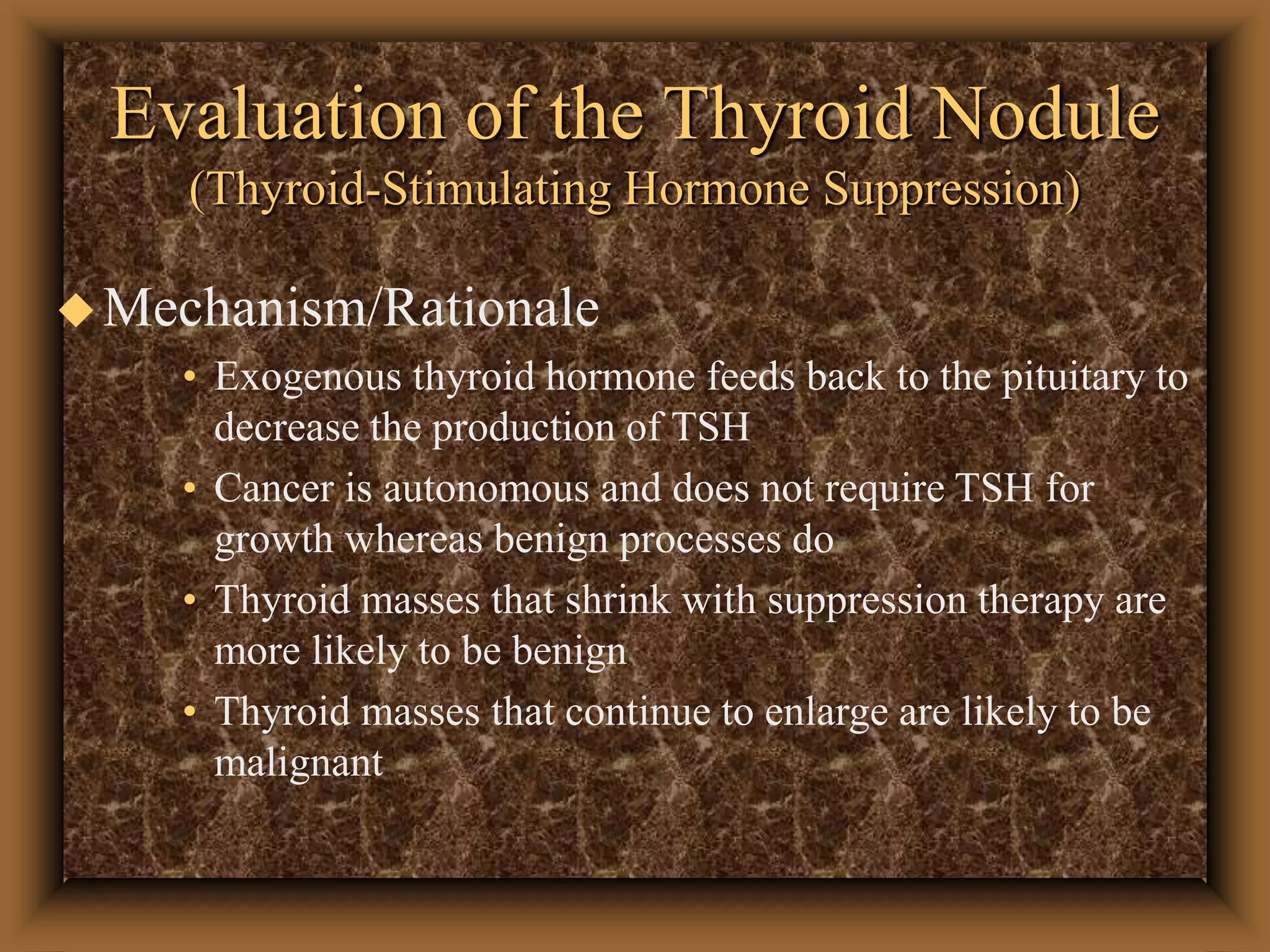 Evaluation of the Thyroid Nodule
(Thyroid-Stimulating Hormone Suppression)
Mechanism/Rationale
• Exogenous thyroid hormone feeds back to the pituitary to
decrease the production of TSH
• Cancer is autonomous and does not require TSH for
growth whereas benign processes do
• Thyroid masses that shrink with suppression therapy are
more likely to be benign
• Thyroid masses that continue to enlarge are likely to be
malignant
 