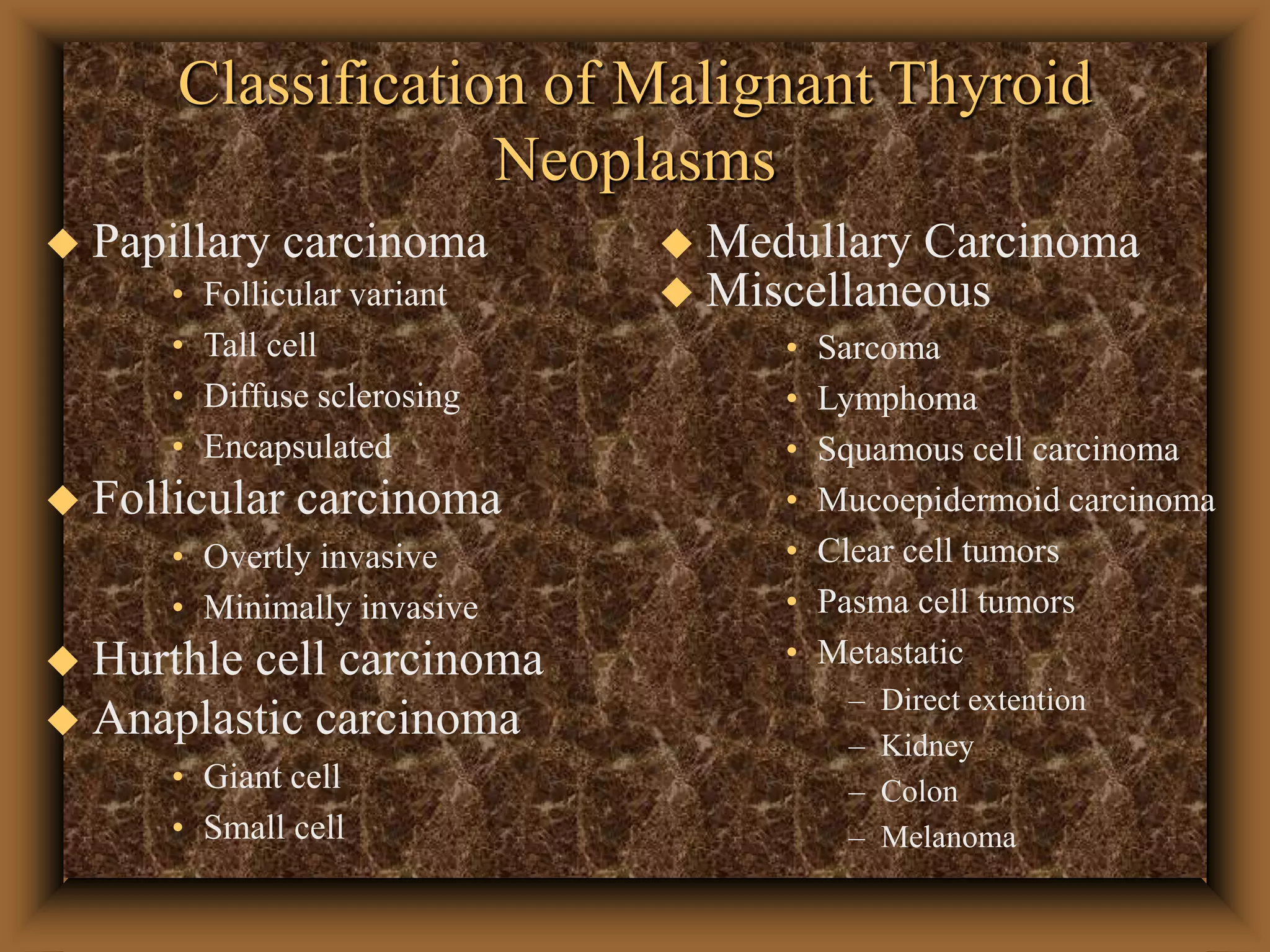 Classification of Malignant Thyroid
Neoplasms
 Papillary carcinoma
• Follicular variant
• Tall cell
• Diffuse sclerosing
• Encapsulated
 Follicular carcinoma
• Overtly invasive
• Minimally invasive
 Hurthle cell carcinoma
 Anaplastic carcinoma
• Giant cell
• Small cell
 Medullary Carcinoma
 Miscellaneous
• Sarcoma
• Lymphoma
• Squamous cell carcinoma
• Mucoepidermoid carcinoma
• Clear cell tumors
• Pasma cell tumors
• Metastatic
– Direct extention
– Kidney
– Colon
– Melanoma
 