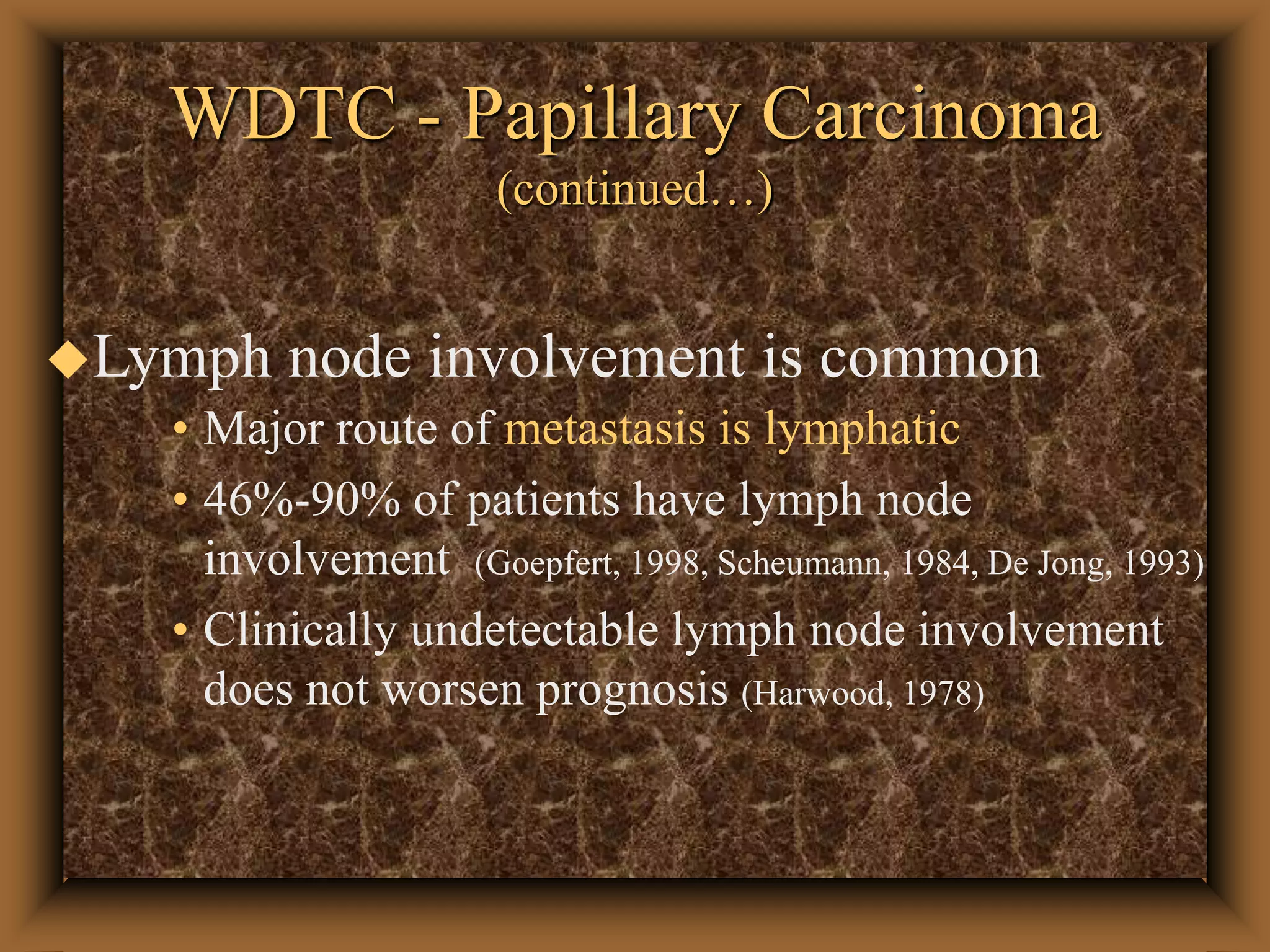 WDTC - Papillary Carcinoma
(continued…)
Lymph node involvement is common
• Major route of metastasis is lymphatic
• 46%-90% of patients have lymph node
involvement (Goepfert, 1998, Scheumann, 1984, De Jong, 1993)
• Clinically undetectable lymph node involvement
does not worsen prognosis (Harwood, 1978)
 