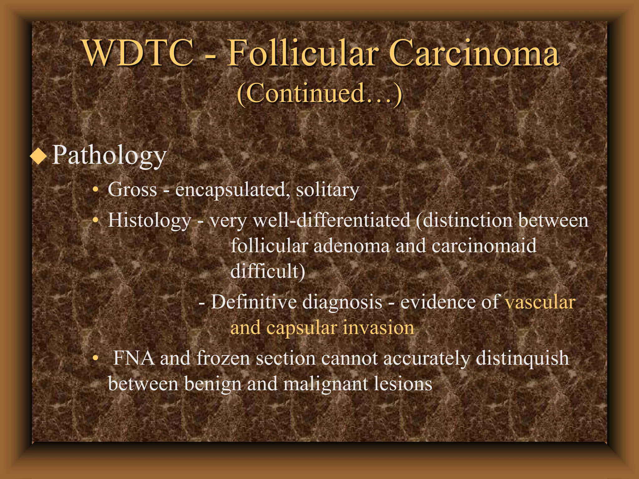 WDTC - Follicular Carcinoma
(Continued…)
Pathology
• Gross - encapsulated, solitary
• Histology - very well-differentiated (distinction between
follicular adenoma and carcinomaid
difficult)
- Definitive diagnosis - evidence of vascular
and capsular invasion
• FNA and frozen section cannot accurately distinquish
between benign and malignant lesions
 