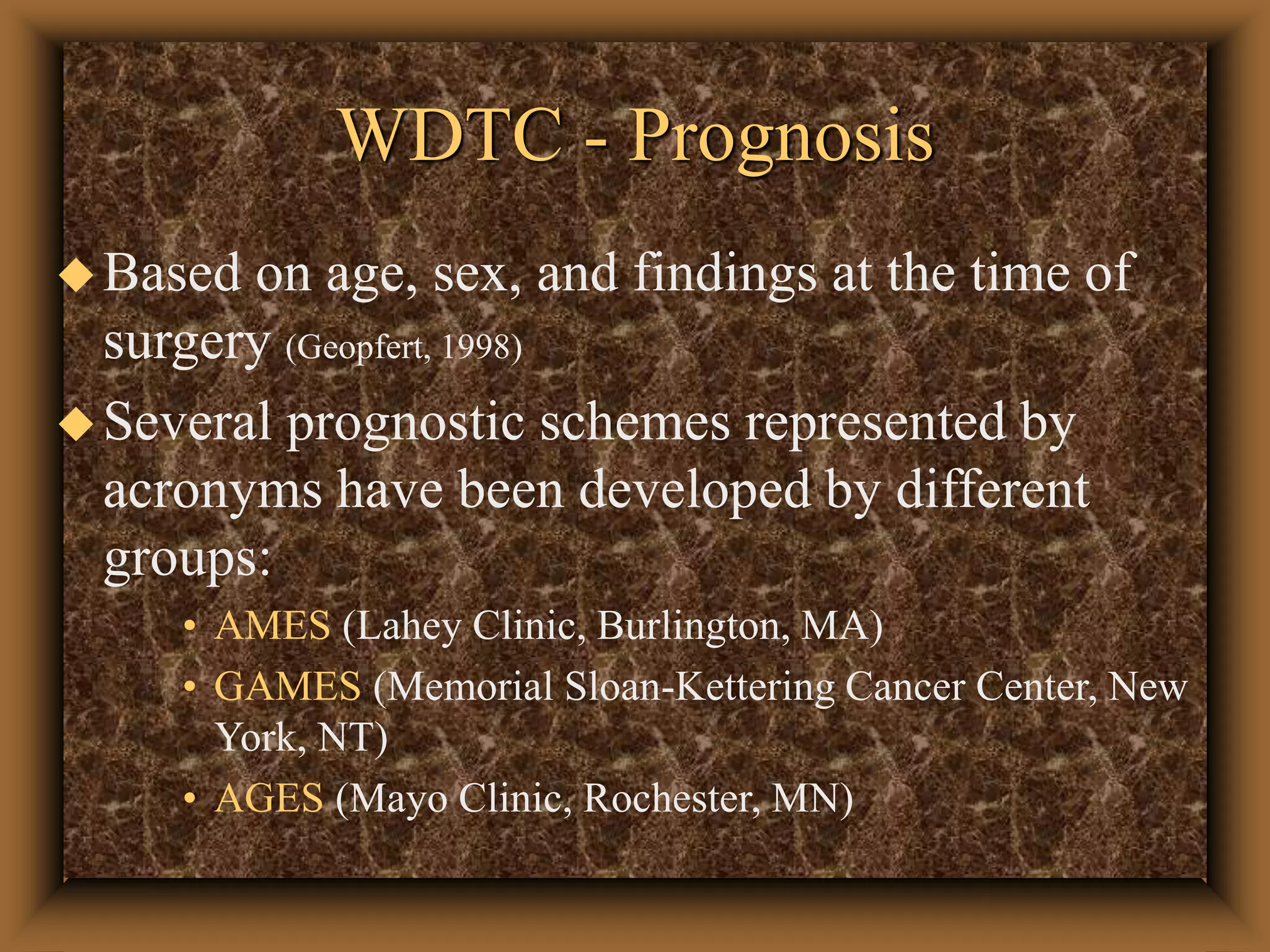 WDTC - Prognosis
Based on age, sex, and findings at the time of
surgery (Geopfert, 1998)
Several prognostic schemes represented by
acronyms have been developed by different
groups:
• AMES (Lahey Clinic, Burlington, MA)
• GAMES (Memorial Sloan-Kettering Cancer Center, New
York, NT)
• AGES (Mayo Clinic, Rochester, MN)
 