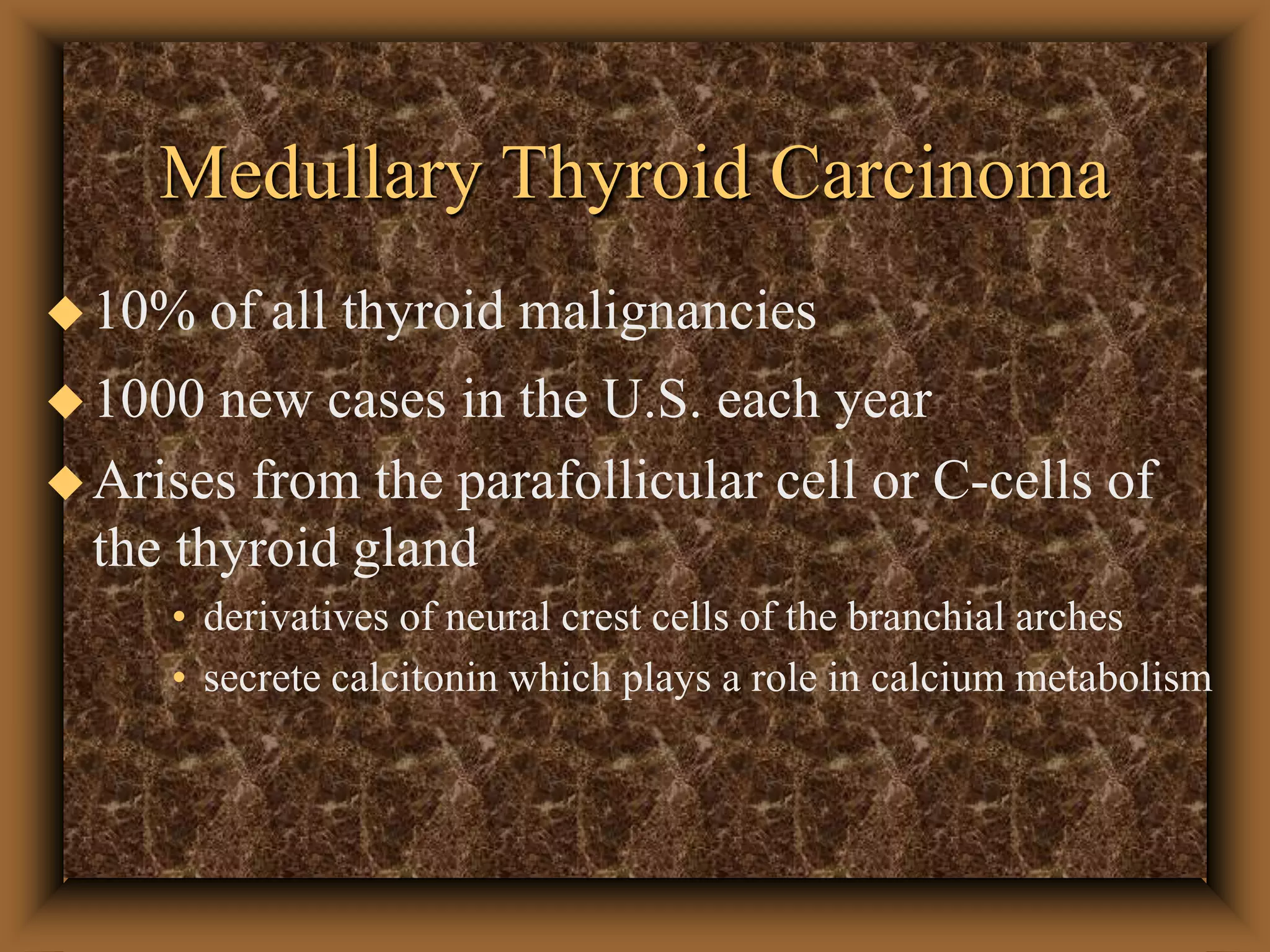 Medullary Thyroid Carcinoma
10% of all thyroid malignancies
1000 new cases in the U.S. each year
Arises from the parafollicular cell or C-cells of
the thyroid gland
• derivatives of neural crest cells of the branchial arches
• secrete calcitonin which plays a role in calcium metabolism
 