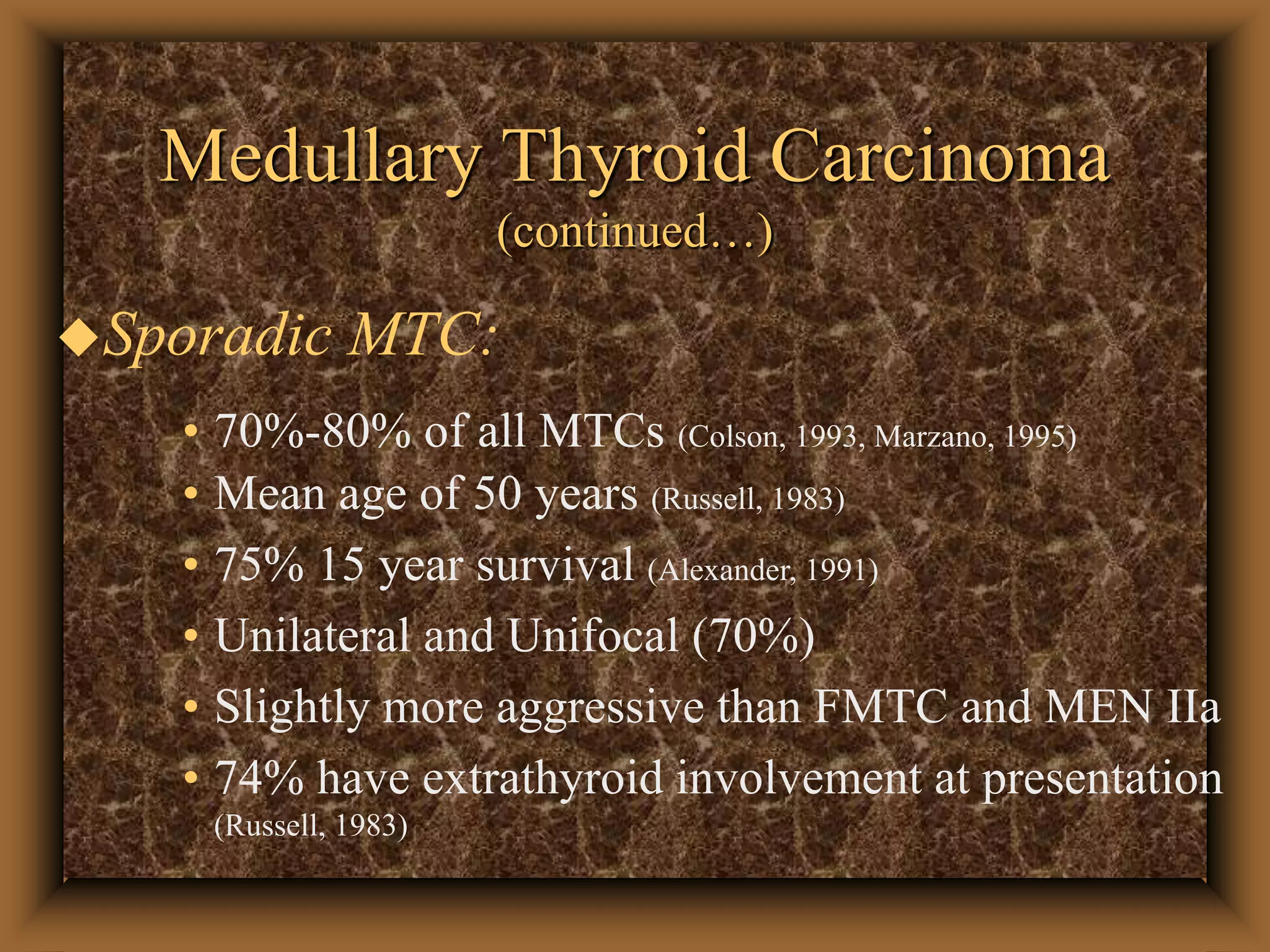 Medullary Thyroid Carcinoma
(continued…)
Sporadic MTC:
• 70%-80% of all MTCs (Colson, 1993, Marzano, 1995)
• Mean age of 50 years (Russell, 1983)
• 75% 15 year survival (Alexander, 1991)
• Unilateral and Unifocal (70%)
• Slightly more aggressive than FMTC and MEN IIa
• 74% have extrathyroid involvement at presentation
(Russell, 1983)
 