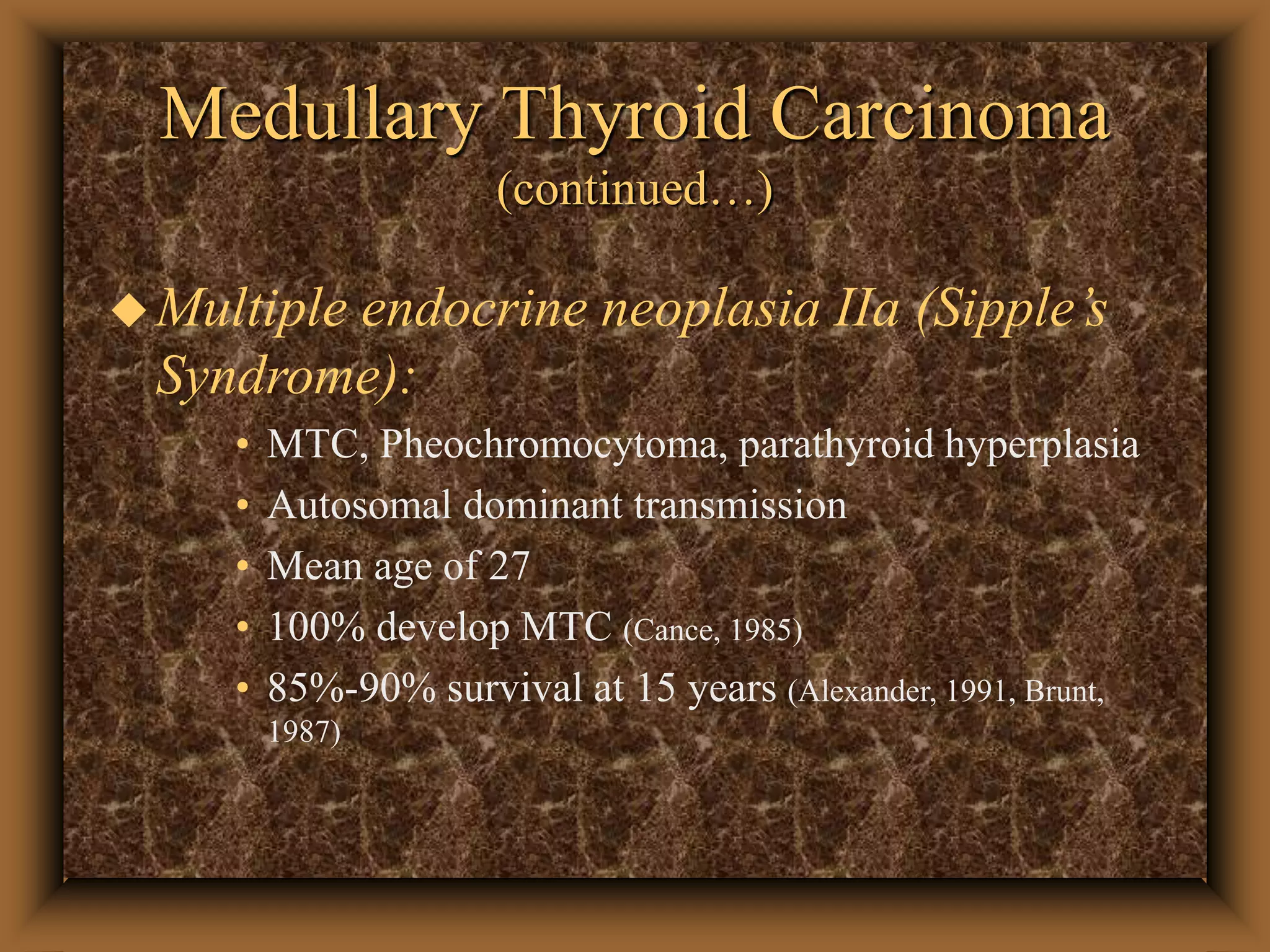 Medullary Thyroid Carcinoma
(continued…)
Multiple endocrine neoplasia IIa (Sipple’s
Syndrome):
• MTC, Pheochromocytoma, parathyroid hyperplasia
• Autosomal dominant transmission
• Mean age of 27
• 100% develop MTC (Cance, 1985)
• 85%-90% survival at 15 years (Alexander, 1991, Brunt,
1987)
 