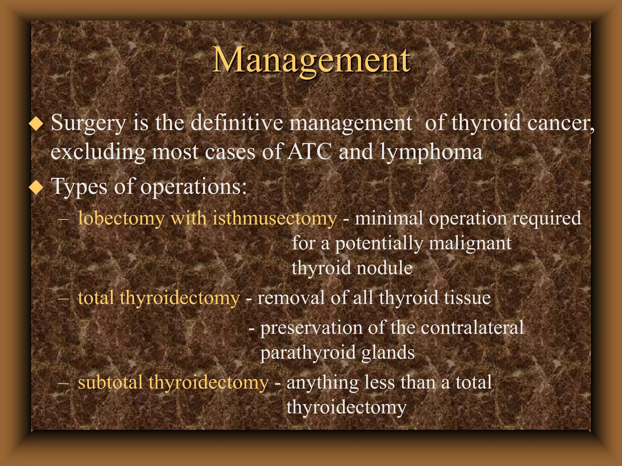 Management
 Surgery is the definitive management of thyroid cancer,
excluding most cases of ATC and lymphoma
 Types of operations:
– lobectomy with isthmusectomy - minimal operation required
for a potentially malignant
thyroid nodule
– total thyroidectomy - removal of all thyroid tissue
- preservation of the contralateral
parathyroid glands
– subtotal thyroidectomy - anything less than a total
thyroidectomy
 