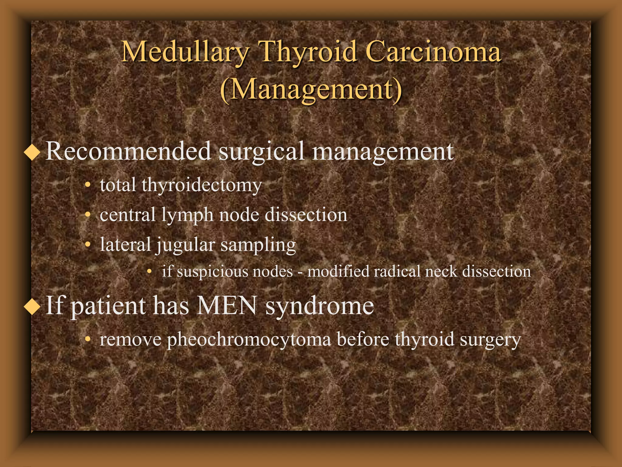 Medullary Thyroid Carcinoma
(Management)
Recommended surgical management
• total thyroidectomy
• central lymph node dissection
• lateral jugular sampling
• if suspicious nodes - modified radical neck dissection
If patient has MEN syndrome
• remove pheochromocytoma before thyroid surgery
 