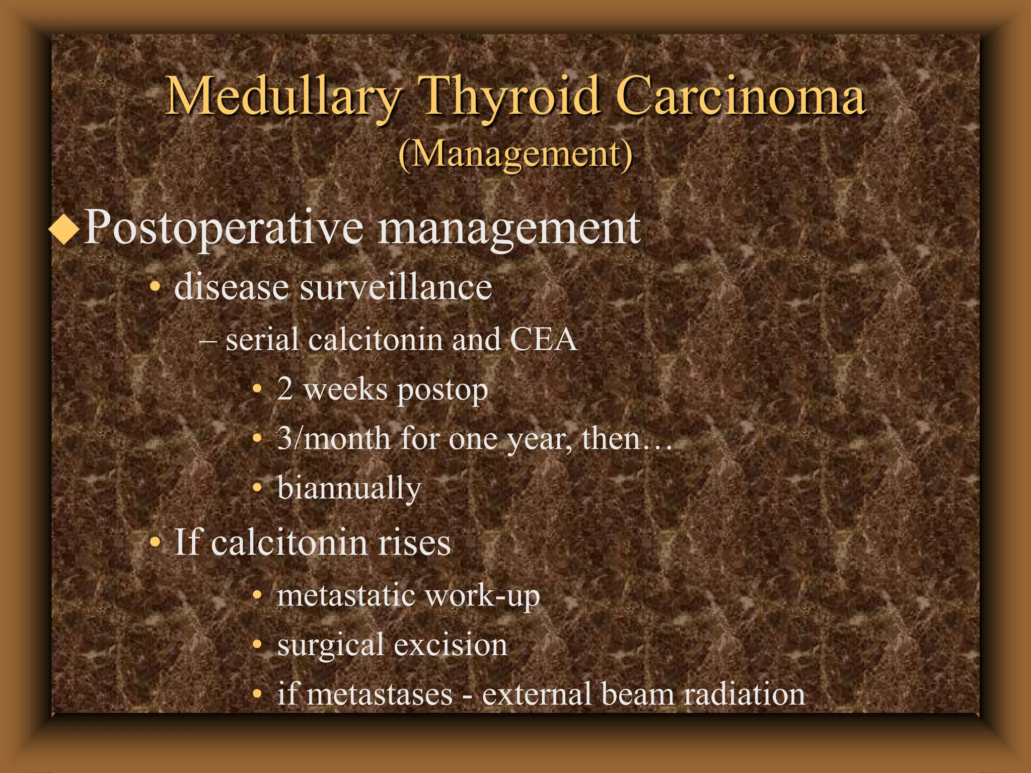 Medullary Thyroid Carcinoma
(Management)
Postoperative management
• disease surveillance
– serial calcitonin and CEA
• 2 weeks postop
• 3/month for one year, then…
• biannually
• If calcitonin rises
• metastatic work-up
• surgical excision
• if metastases - external beam radiation
 