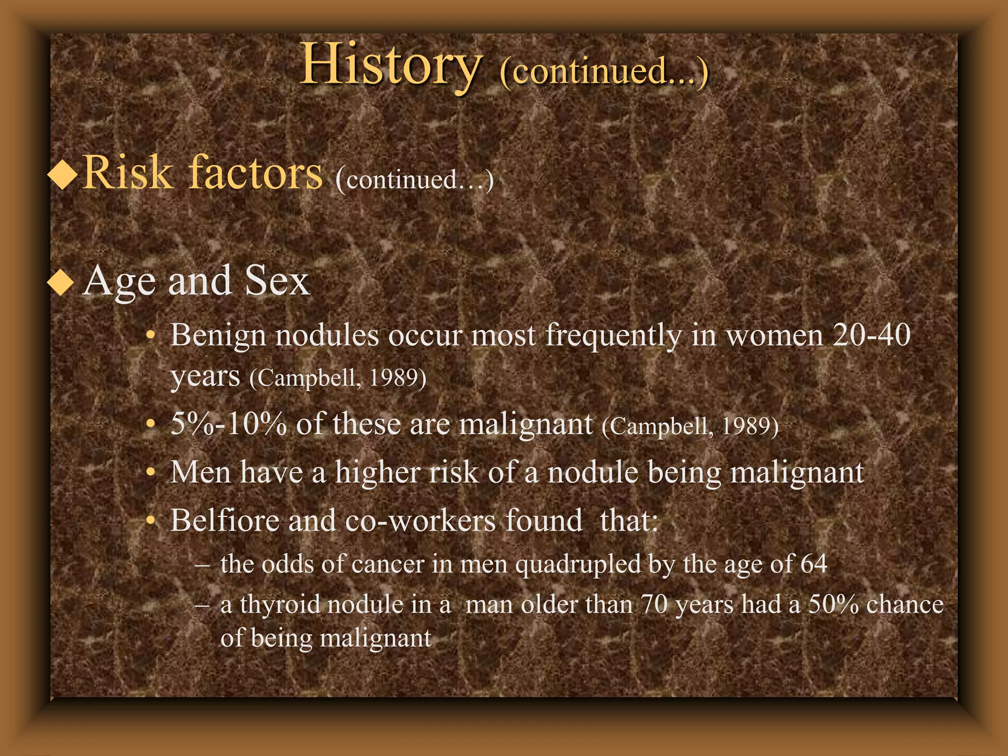 History (continued...)
Risk factors (continued…)
Age and Sex
• Benign nodules occur most frequently in women 20-40
years (Campbell, 1989)
• 5%-10% of these are malignant (Campbell, 1989)
• Men have a higher risk of a nodule being malignant
• Belfiore and co-workers found that:
– the odds of cancer in men quadrupled by the age of 64
– a thyroid nodule in a man older than 70 years had a 50% chance
of being malignant
 
