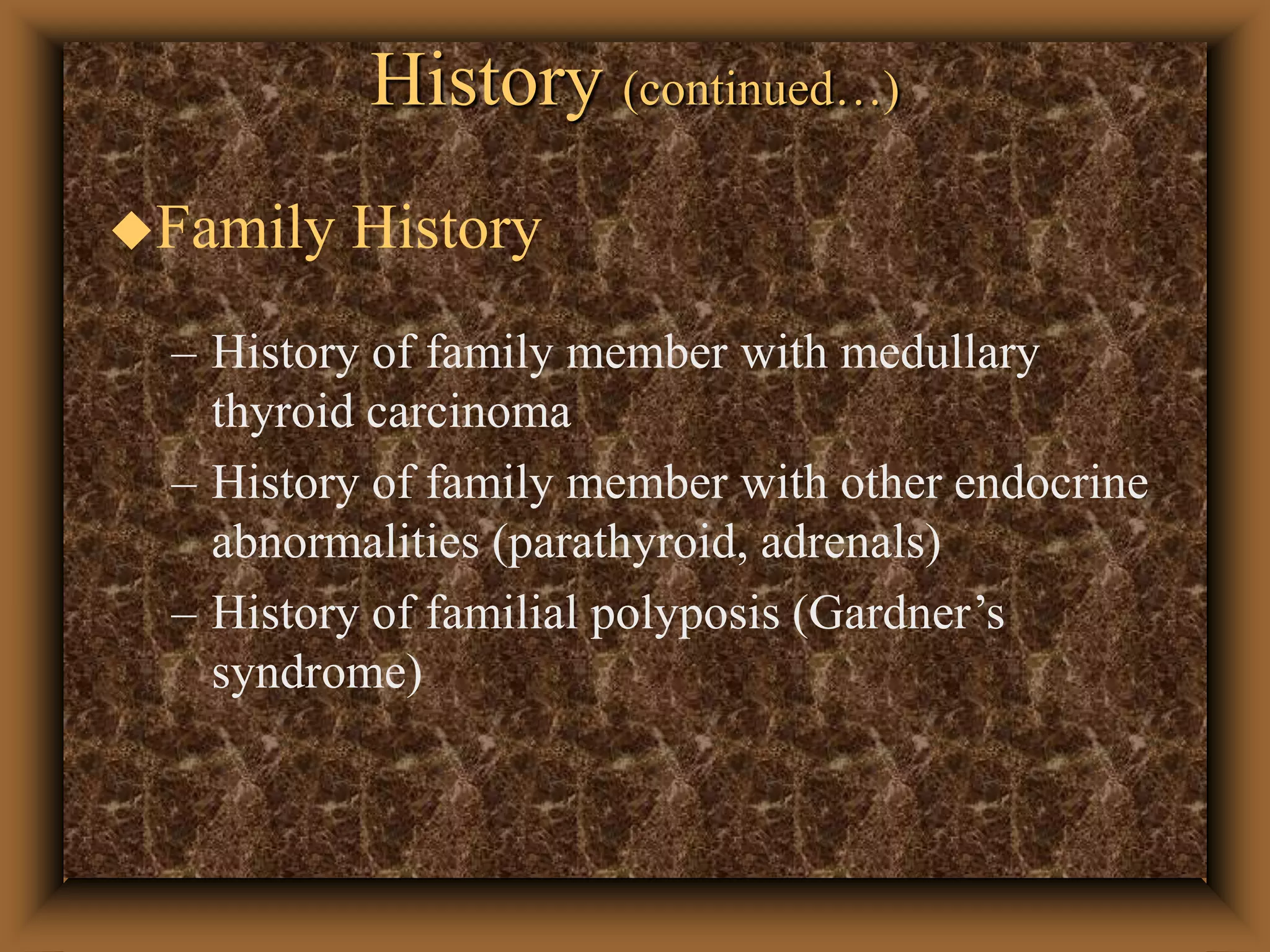 History (continued…)
Family History
– History of family member with medullary
thyroid carcinoma
– History of family member with other endocrine
abnormalities (parathyroid, adrenals)
– History of familial polyposis (Gardner’s
syndrome)
 