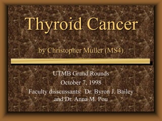 Thyroid Cancer
by Christopher Muller (MS4)
UTMB Grand Rounds
October 7, 1998
Faculty disscussants: Dr. Byron J. Bailey
and Dr. Anna M. Pou
 