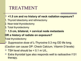 TREATMENT
 <1.5 cm and no history of neck radiation exposure?
1. Thyroid lobectomy and isthmectomy
2. Near-total thyroidectomy
3. Total thyroidectomy
 1.5 cm, bilateral, + cervical node metastasis
OR a history of radiate on exposure?
Total thyroidectomy
 Suppressive dose of L-Thyroxine 0.3 mg OD life long.
(Caution can cause OP: Check Calcium, Vitamin D levels)
 TSH level should be < 0.1 m U/L.
 Extra thyroidal type also responds well to radioactive I131
therapy.
 