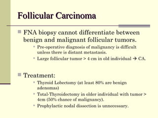 Follicular CarcinomaFollicular Carcinoma
 FNA biopsy cannot differentiate between
benign and malignant follicular tumors.
 Pre-operative diagnosis of malignancy is difficult
unless there is distant metastasis.
 Large follicular tumor > 4 cm in old individual  CA.
 Treatment:
 Thyroid Lobectomy (at least 80% are benign
adenomas)
 Total-Thyroidectomy in older individual with tumor >
4cm (50% chance of malignancy).
 Prophylactic nodal dissection is unnecessary.
 