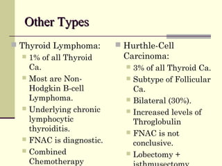 Other TypesOther Types
 Thyroid Lymphoma:
 1% of all Thyroid
Ca.
 Most are Non-
Hodgkin B-cell
Lymphoma.
 Underlying chronic
lymphocytic
thyroiditis.
 FNAC is diagnostic.
 Combined
Chemotherapy
 Hurthle-Cell
Carcinoma:
 3% of all Thyroid Ca.
 Subtype of Follicular
Ca.
 Bilateral (30%).
 Increased levels of
Throglobulin
 FNAC is not
conclusive.
 Lobectomy +
 