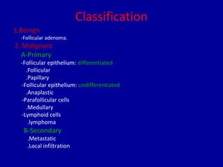 Classification
1.Benign
-Follicular adenoma.
2. Malignant
A-Primary
-Follicular epithelium: differentiated
.Follicular
.Papillary
-Follicular epithelium: undifferentiated
.Anaplastic
-Parafollicular cells
.Medullary
-Lymphoid cells
.lymphoma
B-Secondary
.Metastatic
.Local infiltration
 